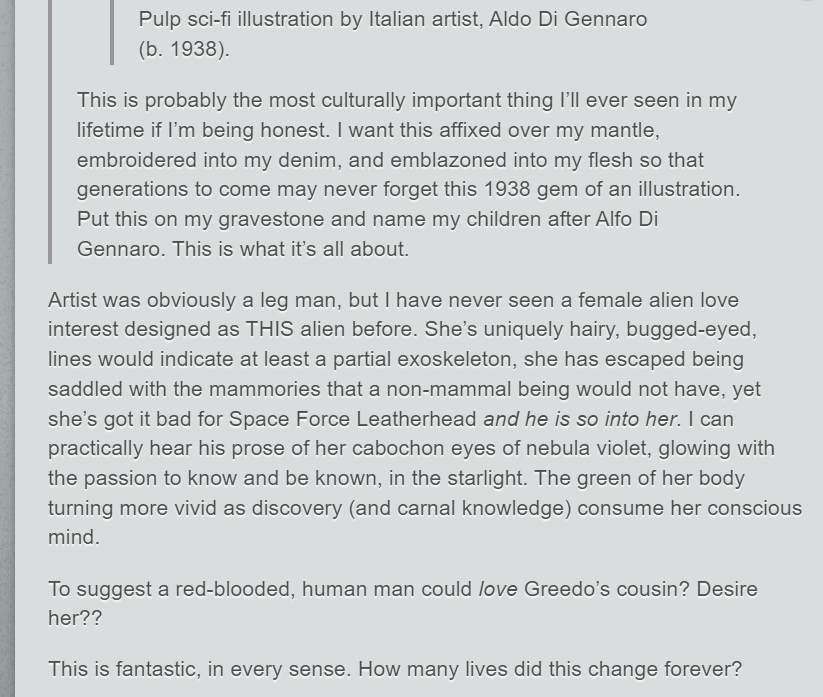 One user: "This is probably the most culturally important thing I’ll ever seen in my lifetime if I’m being honest. I want this affixed over my mantle, embroidered into my denim, and emblazoned into my flesh so that generations to come may never forget this 1938 gem of an illustration. Put this on my gravestone and name my children after Alfo Di Gennaro. This is what it’s all about." Second user: "Artist was obviously a leg man, but I have never seen a female alien love interest designed as THIS alien before. She’s uniquely hairy, bugged-eyed, lines would indicate at least a partial exoskeleton, she has escaped being saddled with the mammories that a non-mammal being would not have, yet she’s got it bad for Space Force Leatherhead and he is so into her. I can practically hear his prose of her cabochon eyes of nebula violet, glowing with the passion to know and be known, in the starlight. The green of her body turning more vivid as discovery (and carnal knowledge) consume her conscious mind. To suggest a red-blooded, human man could love Greedo’s cousin? Desire her?? This is fantastic, in every sense. How many lives did this change forever?"