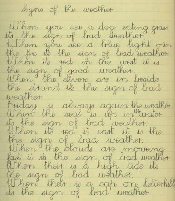 When you see a dog eating grass its the sign of bad weather. when you see a blue light on in the finre its the sign of bad weather. When its red in the west it is the sign of good weather. when the divers are in beside the strand its the sign of bad weather. Friday is always again the weather. When the seal is up in the water its the sign of bad weather. When its red it east it is the the sign of bad weather. When the clouds are moveing fast it is the sign of bad weather. When their is a high tide its the sign of bad weather. When their is a cap on Letterhill its the sign of bad weather.