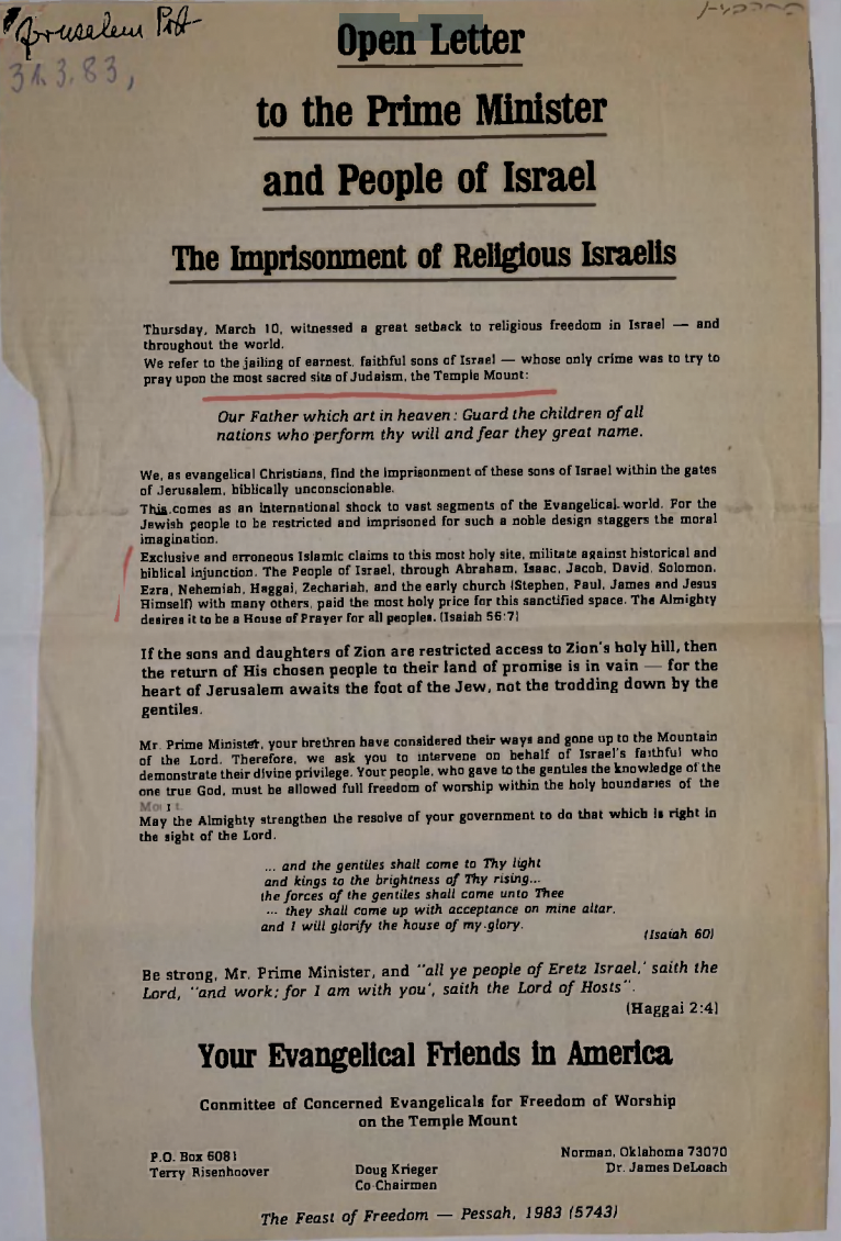 Open Letter to the Prime Minister and People of Israel The Imprisonment of Religious Israelis Thursday, March 10, witnessed a great setback to religious freedom in Israel - and throughout the world. We refer to the jailing of earnest. faithful sons of Israel whose only crime was to try to pray upon the most sacred site of Judaism, the Temple Mount: Our Father which art in heaven: Guard the children of all nations who perform thy will and fear they great name. We, as evangelical Christians, find the imprisonment of these sons of Israel within the gates of Jerusalem, biblically unconscionable. This comes as an international shock to vast segments of the Evangelical world. For the Jewish people to be restricted and imprisoned for such a noble design staggers the moral imagination. Exclusive and erroneous Islamic claims to this most holy site, militate against historical and biblical injunction. The People of Israel, through Abraham, Isaac, Jacob, David. Solomon. Ezra, Nehemiah, Haggai, Zechariah, and the early church (Stephen, Paul, James and Jesus Himself) with many others, paid the most holy price for this sanctified space. The Almighty desires it to be a House of Prayer for all peoples. (Isaiah 56:7) If the sons and daughters of Zion are restricted access to Zion's holy hill, then the return of His chosen people to their land of promise is in vain for the heart of Jerusalem awaits the foot of the Jew, not the trodding down by the gentiles. Mr. Prime Minister, your brethren have considered their ways and gone up to the Mountain of the Lord. Therefore, we ask you to intervene on behalf of Israel's faithful who demonstrate their divine privilege. Your people, who gave to the gentiles the knowledge of the one true God, must be allowed full freedom of worship within the holy boundaries of the Mo It May the Almighty strengthen the resolve of your government to do that which is right in the sight of the Lord. www and the gentiles shall come to Thy light and kings to the brightness of Thy rising... the forces of the gentiles shall come unto Thee they shall come up with acceptance on mine altar. and I will glorify the house of my glory. (Isaiah 60) Be strong, Mr. Prime Minister, and "all ye people of Eretz Israel, saith the Lord, "and work: for I am with you', saith the Lord of Hosts". (Haggai 2:4) Your Evangelical Friends in America Conmittee of Concerned Evangelicals for Freedom of Worship on the Temple Mount P.O. Box 6081 Terry Risenhoover Doug Krieger Co-Chairmen Norman, Oklahoma 73070 Dr. James DeLoach The Feast of Freedom Pessah, 1983 (5743)