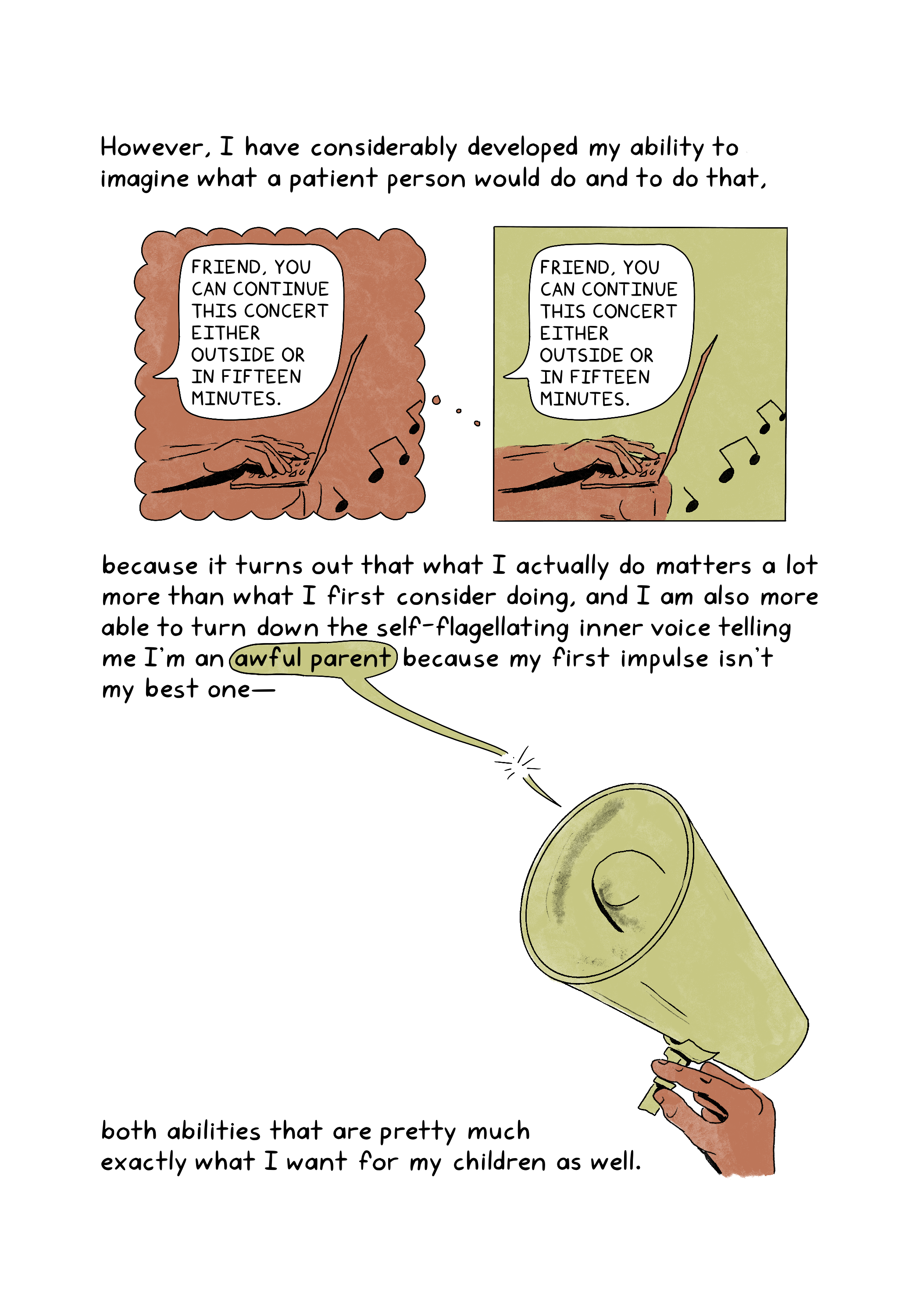 \An illustration shows two identical images of a person’s hands typing on a laptop with music blaring from outside. The person says, "Friend, you can continue this concert either outside or in fifteen minutes." The image on the left is the person thinking about the image on the right. However, I have considerably developed my ability to imagine what a patient person would do and to do that, because it turns out that what I actually do matters a lot more than what I first consider doing, and I am also more able to turn down the self-flagellating inner voice telling me I'm an awful parent because my first impulse isn't my best one- both abilities that are pretty much exactly what I want for my children as well. An illustration shows a hand holding up a megaphone. A text bubble that says "awful parent" extends from the megaphone, with the tail of the bubble cut off.