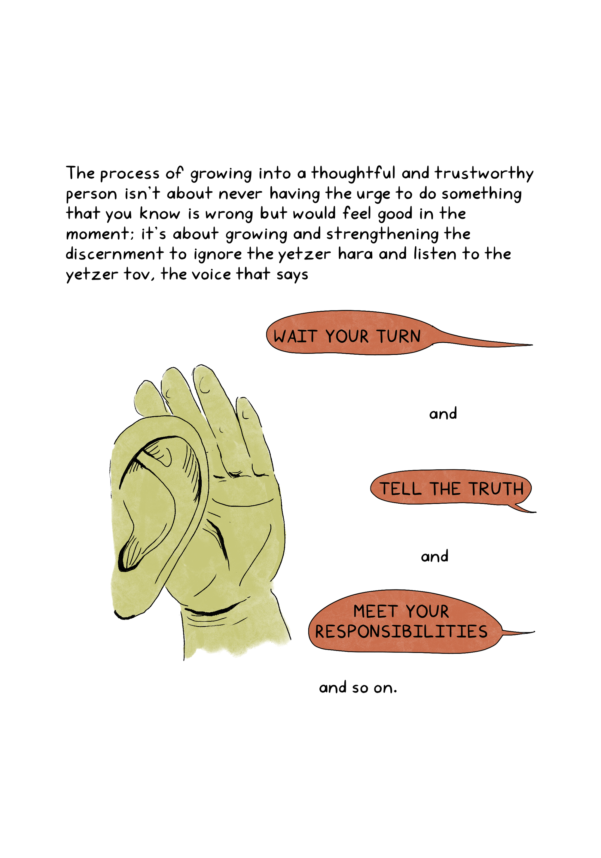 The process of growing into a thoughtful and trustworthy person isn't about never having the urge to do something that you know is wrong but would feel good in the moment; it's about growing and strengthening the discernment to ignore the yetzer hara and listen to the yetzer tov, the voice that says WAIT YOUR TURN and TELL THE TRUTH and MEET YOUR RESPONSIBILITIES and so on.An illustration shows a hand cupped around an ear, listening to three text bubbles: "Wait your turn,” and "Tell the truth," and "Meet your responsibilities."