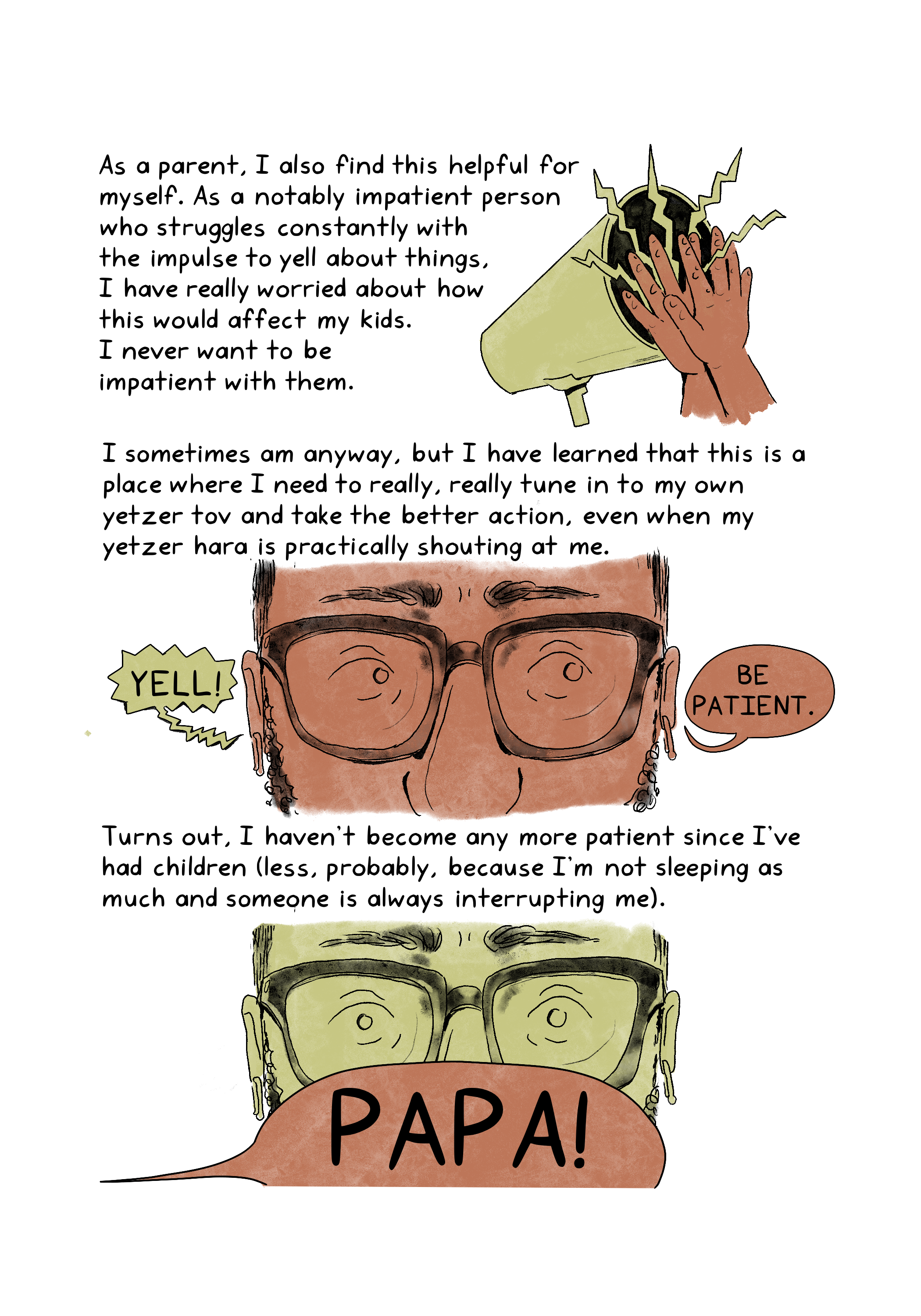 As a parent, I also find this helpful for myself. As a notably impatient person who struggles constantly with the impulse to yell about things, I have really worried about how this would affect my kids. I never want to be impatient with them. I sometimes am anyway, but I have learned that this is a place where I need to really, really tune in to my own yetzer tov and take the better action, even when my yetzer hara is practically shouting at me. Turns out, I haven't become any more patient since I've had children (less, probably, because I'm not sleeping as much and someone is always interrupting me).An illustration shows a pair of hands clapping against a megaphone in use.An illustration shows a close-up of an anxious-looking person wearing glasses. The person hears, "Yell!" in one ear and "Be patient" in the other. An illustration shows a close-up of a person wearing glasses, who looks startled by a text bubble from a child calling out, "Papa!"