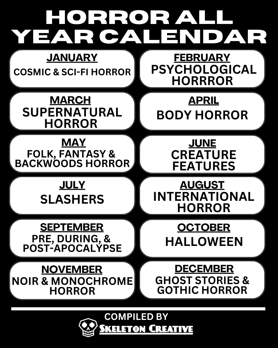 The Horror All Year Calendar which has the following horror genres assigned to the following months  January: Cosmic & Sci-Fi Horror February: Psychological Horror March: Supernatural Horror April: Body Horror May: Folk, Fantasy, and Backwoods Horror June: Creature Features July: Slashers August: International Horror September: Pre, During, and -Post Apocalypse October: Halloween November: Noir & Monochrome Horror December: Ghost Stories & Gothic Horror