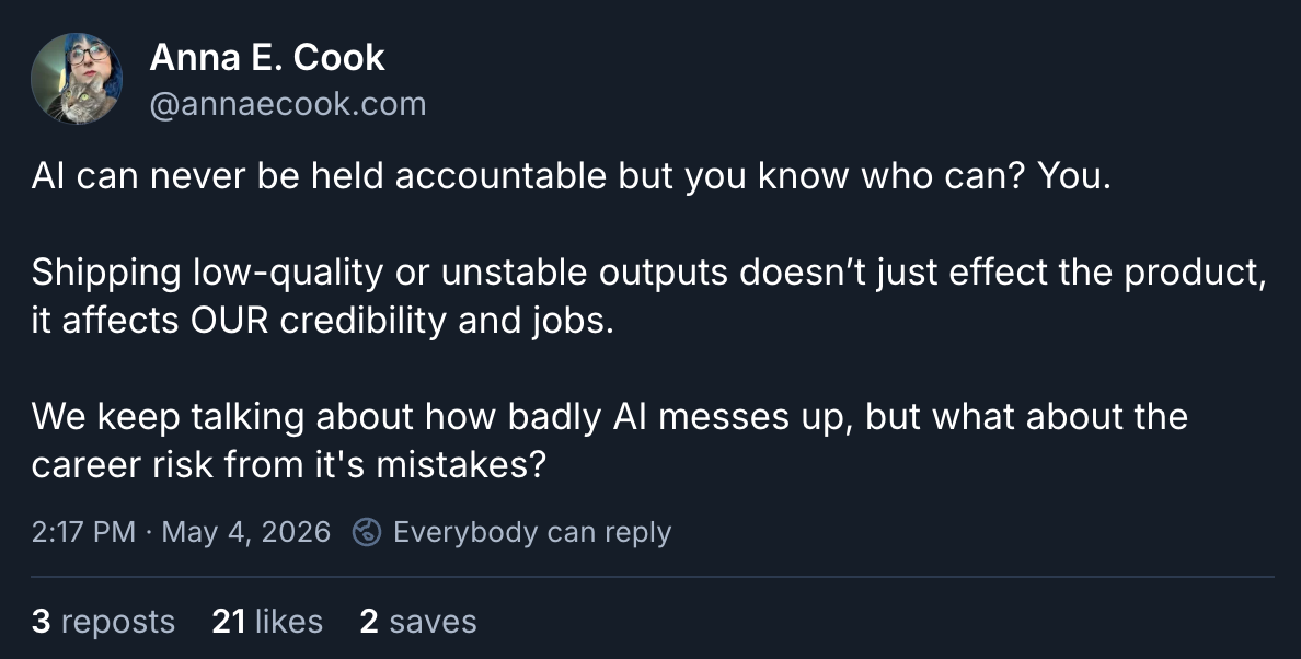 Anna E. Cook @annaecook.com AI can never be held accountable but you know who can? You. Shipping low-quality or unstable outputs doesn’t just effect the product, it affects OUR credibility and jobs. We keep talking about how badly AI messes up, but what about the career risk from it's mistakes?