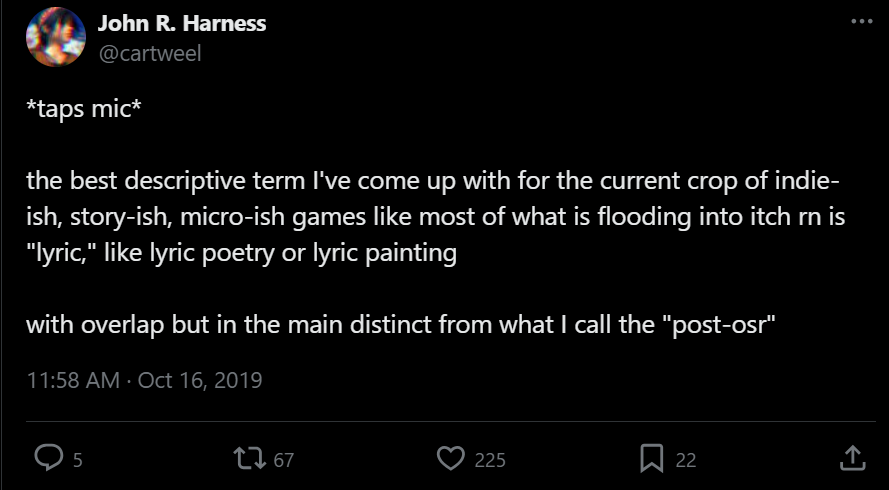 John R. Harness (@cartweel) *taps mic* the best descriptive term I've come up with for the current crop of indie-ish, story-ish, micro-ish games like most of what is flooding into itch rn is "lyric," like lyric poetry or lyric paintingwith overlap but in the main distinct from what I call the "post-osr"