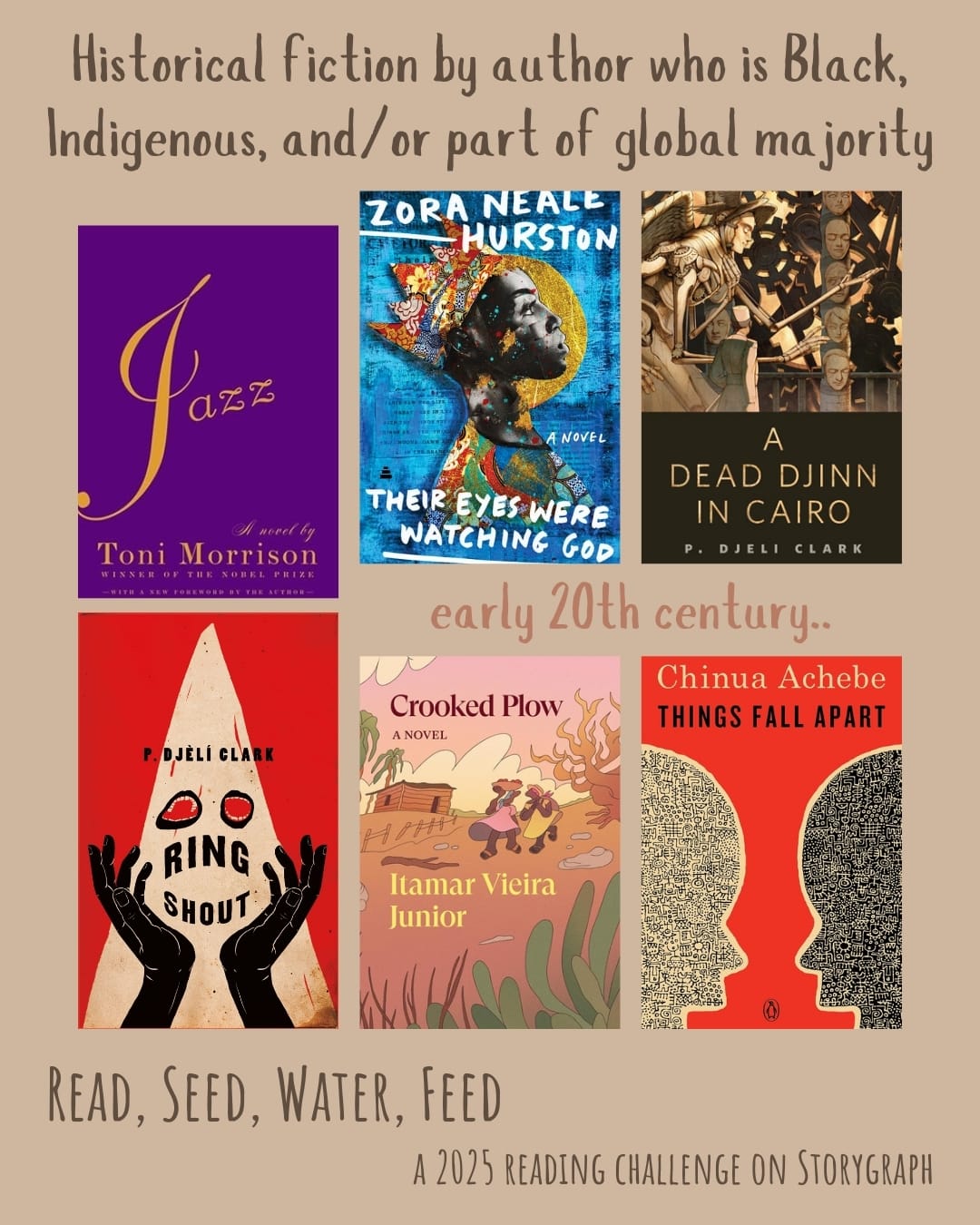 Historical fiction by author who is Black, Indigenous, and/or part of global majority. Read, Seed, Water, Feed: A 2025 Reading Challenge on Storygraph. Khaki, or light brown, background with dark brown and light reddish gray text. Book covers are shown. early 20th century.. Jazz (1992) by Toni Morrison. Their Eyes Were Watching God (1937) by Zora Neale Hurston. A Dead Djinn in Cairo (2016) by P. Djèlí Clark. Ring Shout (2020) by P. Djèlí Clark. Crooked Plow (2019) by Itamar Vieira Junior. Things Fall Apart (1958) by Chinua Achebe. 