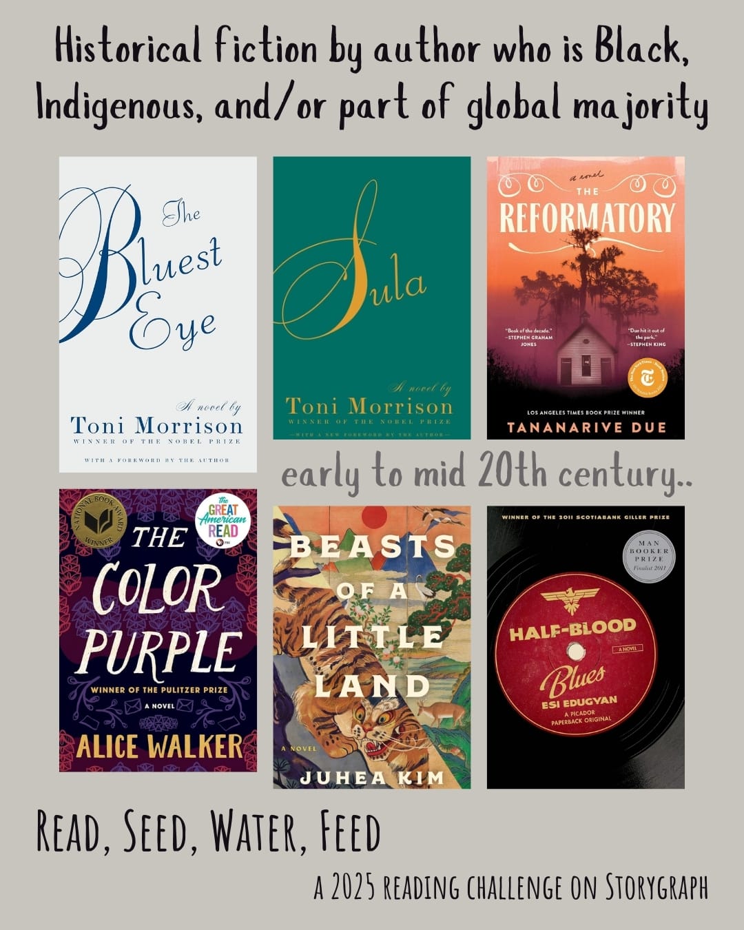 Historical fiction by author who is Black, Indigenous, and/or part of global majority. Read, Seed, Water, Feed: A 2025 Reading Challenge on Storygraph. Warm light gray background with black and gray text. Book covers are shown. early to mid 20th century.. The Bluest Eye (1970) by Toni Morrison. Sula (1973) by Toni Morrison. The Reformatory (2023) by Tananarive Due. The Color Purple (1982) by Alice Walker. Beasts of a Little Land (2021) by Juhea Kim. Half Blood Blues (2011) by Esi Edugyan. 