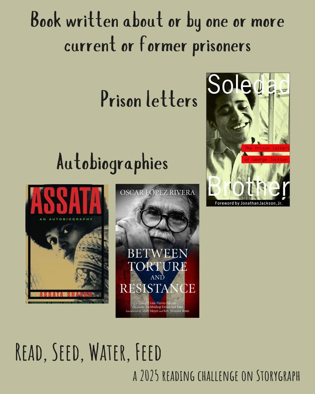 Book written about or by one or more current or former prisoners. Read, Seed, Water, Feed: A 2025 Reading Challenge on Storygraph. Pale, muted greenish-gray background with black text. Book covers are shown. Prison letters: Soledad Brother: The Prison Letters of George Jackson (1970) by George L. Jackson. Autobiographies: Assata: An Autobiography (1987) by Assata Shakur. Between Torture and Resistance (2012) by Oscar Lopez Rivera. 