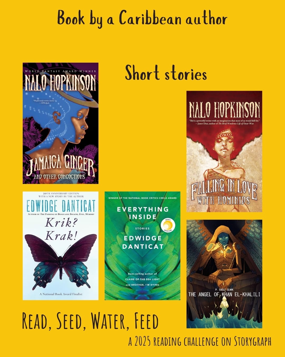 Book by a Caribbean author. Read, Seed, Water, Feed: A 2025 Reading Challenge on Storygraph. Golden yellow background with purple-black text. Book covers are shown. Short stories: Jamaica Ginger and Other Concoctions (2024) by Nalo Hopkinson. Krik? Krak! (1995) by Edwidge Danticat. Everything Inside (2019) by Edwidge Danticat. The Angel of Khan el-Khalili (2017) by P. Djèlí Clark. Falling in Love with Hominids (2015) by Nalo Hopkinson.