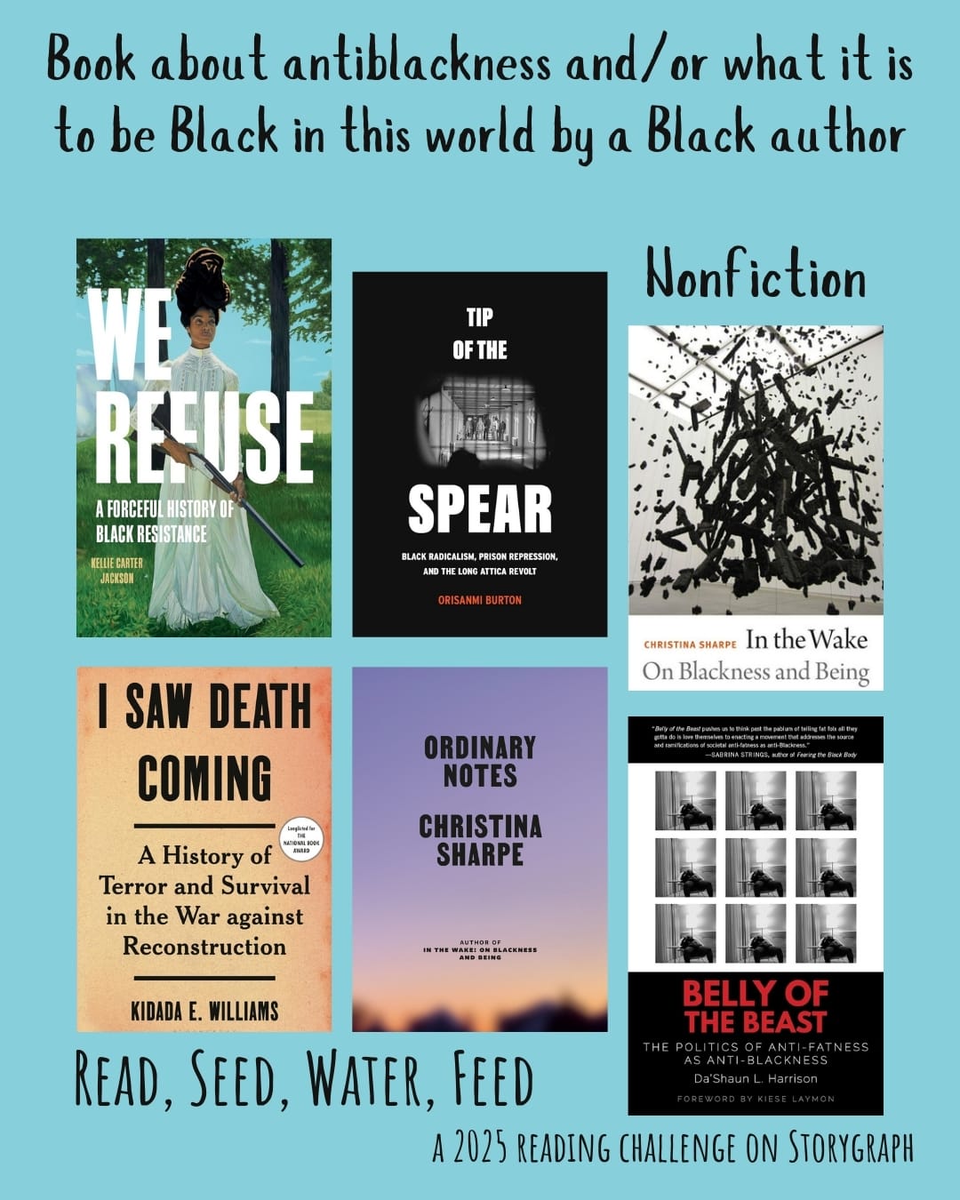 Book about antiblackness and/or what it is to be Black in this world by a Black author. Read, Seed, Water, Feed: A 2025 Reading Challenge on Storygraph. Sky blue background with black text. Book covers are shown. Nonfiction: We Refuse: A Forceful History of Black Resistance (2024) by Kellie Carter Jackson. Tip of the Spear: Black Radicalism, Prison Repression, and the Long Attica Revolt (2023) by Orisanmi Burton. In the Wake: On Blackness and Being (2016) by Christina Sharpe. I Saw Death Coming: A History of Terror and Survival in the War against Reconstruction (2023) by Kidada E. Williams.  Ordinary Notes (2023) by Christina Sharpe. Belly of the Beast: The Politics of Anti-Fatness as Anti-Blackness (2021) by Da’Shaun L. Harrison. 