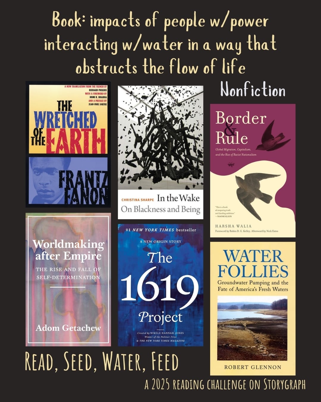 Book: impacts of people w/power interacting w/water in a way that obstructs the flow of life. Read, Seed, Water, Feed: A 2025 Reading Challenge on Storygraph. Black background with pale yellow and light gray text. Book covers are shown. Nonfiction: The Wretched of the Earth (1961) by Frantz Fanon. In the Wake: On Blackness and Being (2016) by Christina Sharpe. Border and Rule: Global Migration, Capitalism, and the Rise of Racist Nationalism (2021) by Harsha Walia. Worldmaking After Empire: The Rise and Fall of Self-Determination (2019) by Adom Getachew. The 1619 Project: A New Origin Story (2021) by Nikole Hannah-Jones. Water Follies: Groundwater Pumping and the Fate of America's Fresh Waters (2012) by Robert Jerome Glennon. 