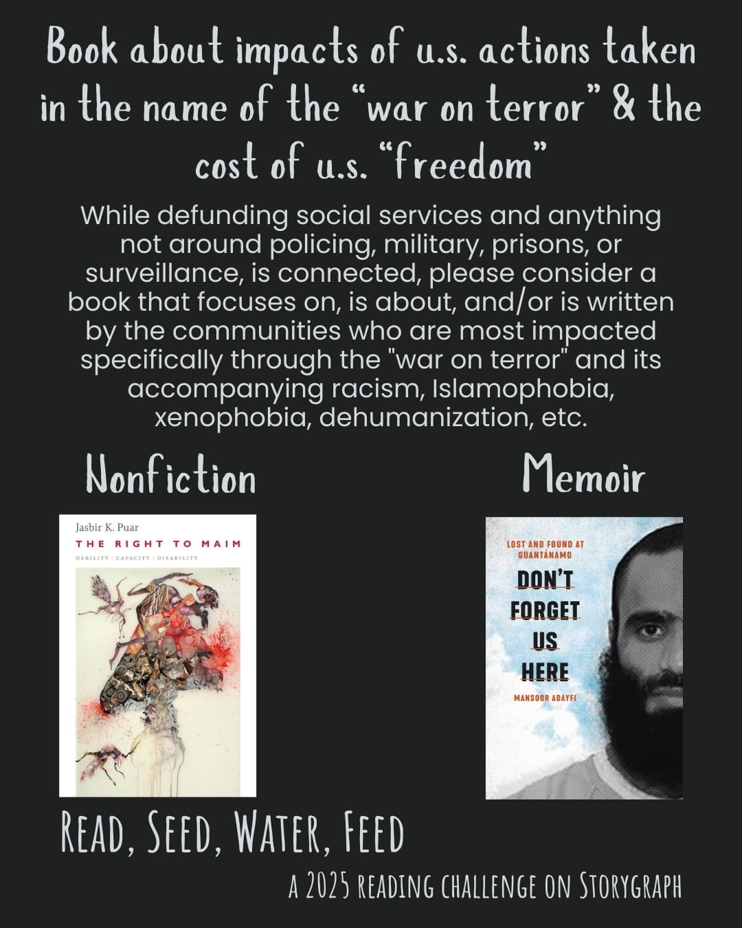 Book about impacts of u.s. actions taken in name of “war on terror” & cost of u.s. “freedom”. Read, Seed, Water, Feed: A 2025 Reading Challenge on Storygraph. Black background with light cyan text. Text reads: While defunding social services and anything not around policing, military, prisons, or surveillance, is connected, please consider a book that focuses on, is about, and/or is written by the communities who are most impacted specifically through the "war on terror" and its accompanying racism, Islamophobia, xenophobia, dehumanization, etc. Book covers are shown. Nonfiction: The Right to Maim: Debility, Capacity, Disability (2017) by Jasbir K. Puar. Memoir: Don't Forget Us Here : Lost and Found at Guantánamo (2021) by Mansoor Adayfi.