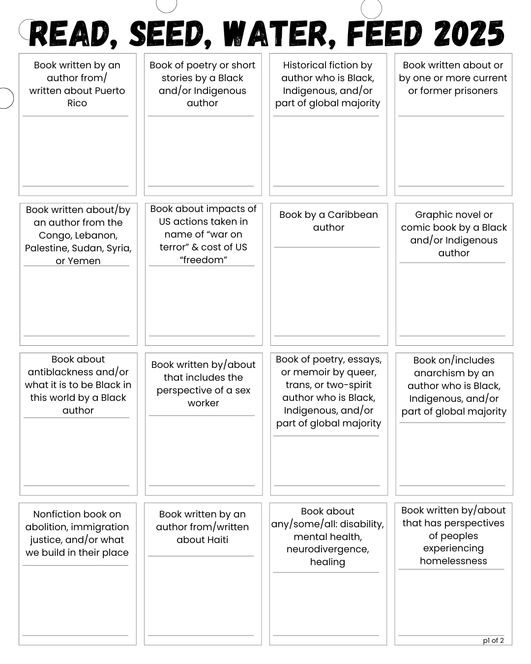 Black and white bingo card for printing. Challenge prompts are arranged in a grid/bingo with 4 across and 4 down, with each grid containing a space to write a book name or other short notes. The bingo card for printing and planning spans two pages and includes bonus categories. Title reads: Read, Seed, Water, Feed 2025 First row, left to right: Book written by an author from/written about Puerto Rico Book of poetry or short stories by a Black and/or Indigenous author Historical fiction by author who is Black, Indigenous, and/or part of global majority Book written about or by one or more current or former prisoners Second row, left to right: Book written about/by an author from the Congo, Lebanon, Palestine, Sudan, Syria, or Yemen Book about impacts of US actions taken in name of “war on terror” & cost of US “freedom” Book by a Caribbean author Graphic novel or comic book by a Black and/or Indigenous author Third row, left to right: Book about antiblackness and/or what it is to be Black in this world by a Black author Book written by/about that includes the perspective of a sex worker Book of poetry, essays, or memoir by queer, trans, or two-spirit author who is racialized Book on/includes anarchism by an author who is Black, Indigenous, and/or part of global majority Fourth row, left to right: Nonfiction book on abolition, immigration justice, and/or what we build in their place Book written by an author from/written about Haiti Book about any/some/all: disability, mental health, neurodivergence, healing Book written by/about that has perspectives of peoples experiencing homelessness