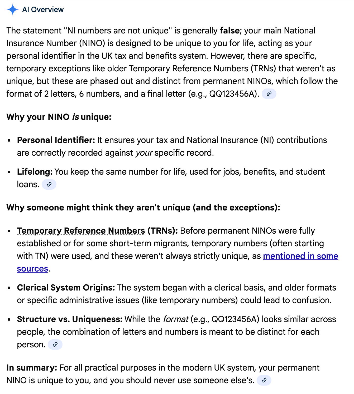 The statement "NI numbers are not unique" is generally false; your main National Insurance Number (NINO) is designed to be unique to you for life, acting as your personal identifier in the UK tax and benefits system. However, there are specific, temporary exceptions like older Temporary Reference Numbers (TRNs) that weren't as unique, but these are phased out and distinct from permanent NINOs, which follow the format of 2 letters, 6 numbers, and a final letter (e.g., QQ123456A). Why your NINO is unique: Personal Identifier: It ensures your tax and National Insurance (NI) contributions are correctly recorded against your specific record. Lifelong: You keep the same number for life, used for jobs, benefits, and student loans. Why someone might think they aren't unique (and the exceptions): Temporary Reference Numbers (TRNs): Before permanent NINOs were fully established or for some short-term migrants, temporary numbers (often starting with TN) were used, and these weren't always strictly unique, as mentioned in some sources. Clerical System Origins: The system began with a clerical basis, and older formats or specific administrative issues (like temporary numbers) could lead to confusion. Structure vs. Uniqueness: While the format (e.g., QQ123456A) looks similar across people, the combination of letters and numbers is meant to be distinct for each person. In summary: For all practical purposes in the modern UK system, your permanent NINO is unique to you, and you should never use someone else's.