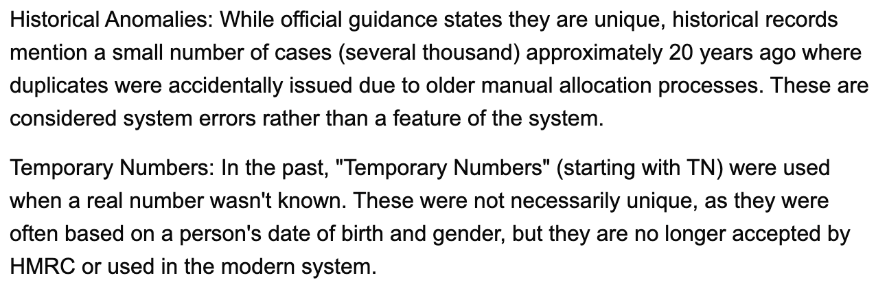 Historical Anomalies: While official guidance states they are unique, historical records mention a small number of cases (several thousand) approximately 20 years ago where duplicates were accidentally issued due to older manual allocation processes. These are considered system errors rather than a feature of the system. Temporary Numbers: In the past, "Temporary Numbers" (starting with TN) were used when a real number wasn't known. These were not necessarily unique, as they were often based on a person's date of birth and gender, but they are no longer accepted by HMRC or used in the modern system.