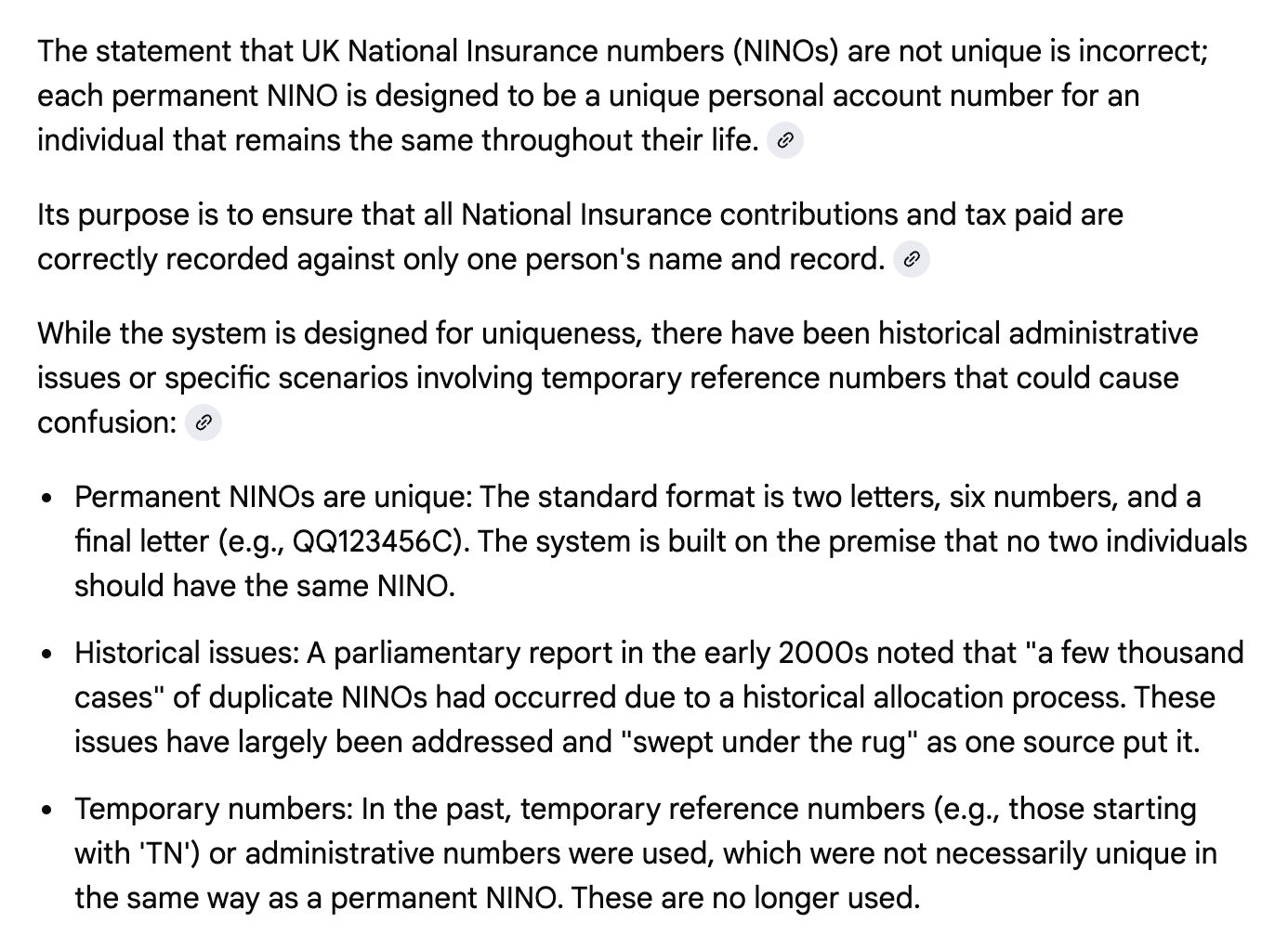 The statement that UK National Insurance numbers (NINOs) are not unique is incorrect; each permanent NINO is designed to be a unique personal account number for an individual that remains the same throughout their life. Its purpose is to ensure that all National Insurance contributions and tax paid are correctly recorded against only one person's name and record. While the system is designed for uniqueness, there have been historical administrative issues or specific scenarios involving temporary reference numbers that could cause confusion: Permanent NINOs are unique: The standard format is two letters, six numbers, and a final letter (e.g., QQ123456C). The system is built on the premise that no two individuals should have the same NINO. Historical issues: A parliamentary report in the early 2000s noted that "a few thousand cases" of duplicate NINOs had occurred due to a historical allocation process. These issues have largely been addressed and "swept under the rug" as one source put it. Temporary numbers: In the past, temporary reference numbers (e.g., those starting with 'TN') or administrative numbers were used, which were not necessarily unique in the same way as a permanent NINO. These are no longer used.