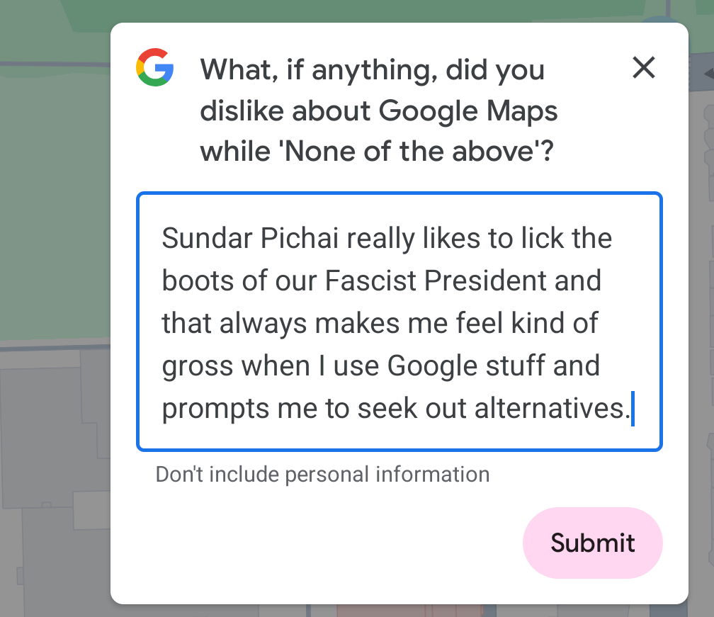 What, if anything, did you dislike about Google Maps while 'None of the above'? Sundar Pichai really likes to lick the boots of our Fascist President and that always makes me feel kind of gross when | use Google stuff and prompts me to seek out alternatives. Don't include personal information Submit