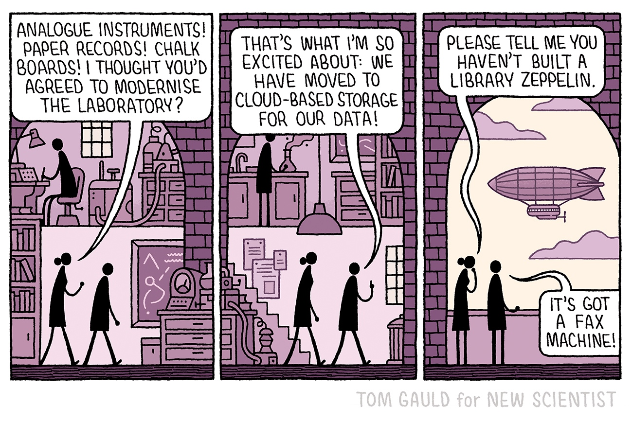 Two scientists walk through a cluttered old-fashioned science laboratory.  The female scientist says  “Analogue instruments! Paper records! Chalk boards! I thought you'd agreed to modernise the laboratory?”  The male scientist replies “That's what i'm so excited about: we have moved to cloud-based storage for our data!”  They step out onto a balcony. She says: “Please tell me you haven't built a library zeppelin”   This is exactly what he has done. It floats across the sky and he adds “It's got a fax machine!”