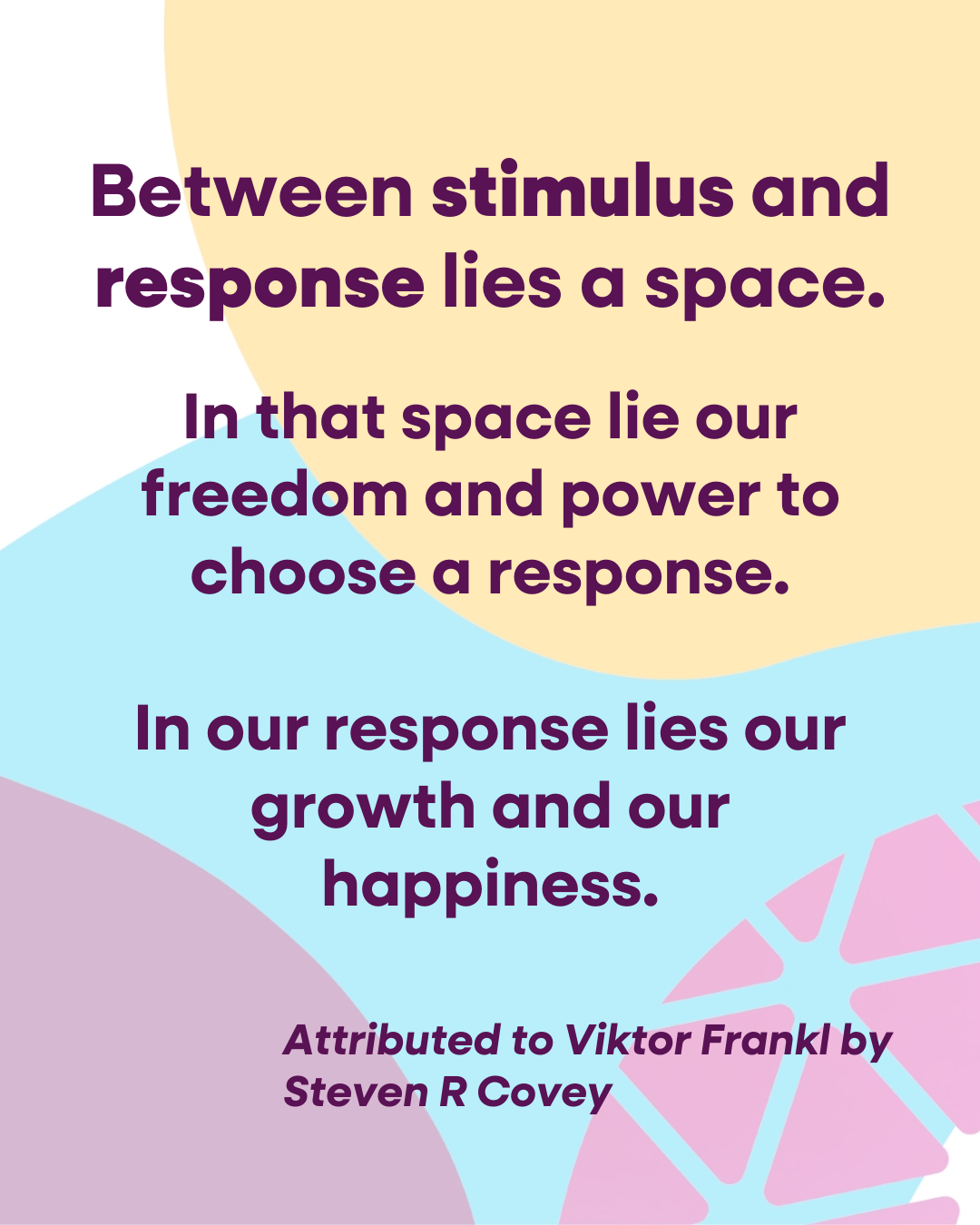 Quote, against a Concatena “bean blob” background ”Between stimulus and response lies a space. In that space lie our freedom and power to choose a response. In our response lies our growth and our happiness”. Attributed to Viktor Frankl by Steven R Covey