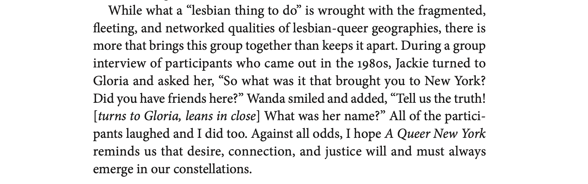 "While what a “lesbian thing to do” is wrought with the fragmented, fleeting, and networked qualities of lesbian- queer geographies, there is more that brings this group together than keeps it apart. During a group interview of participants who came out in the 1980s, Jackie turned to Gloria and asked her, “So what was it that brought you to New York? Did you have friends here?” Wanda smiled and added, “Tell us the truth! [turns to Gloria, leans in close] What was her name?” All of the partici- pants laughed and I did too. Against all odds, I hope A Queer New York reminds us that desire, connection, and justice will and must always emerge in our constellations."
