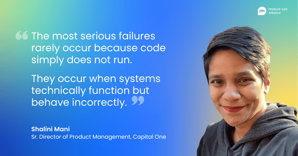 "the most serious failures rarely occur because code simply does not run. Instead, they occur when systems technically function but behave incorrectly within the broader lifecycle of the product." – Shalini Mani Sr. Director of Product Management, Capital One
