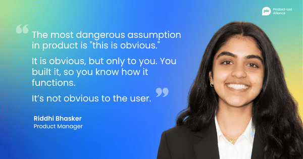 "The most dangerous assumption in product is 'this is obvious.' It is obvious, but only to you. You built it, so you know how it functions. It’s not obvious to the user." – Riddhi Bhasker, Product Manager