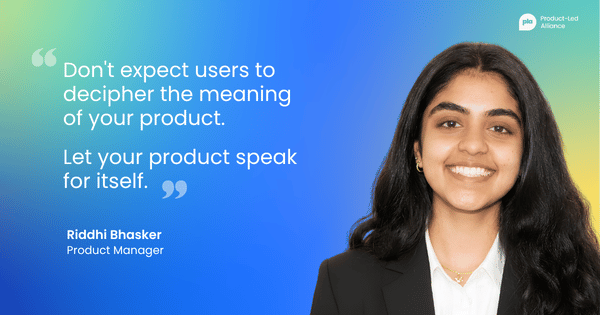 "Don't expect users to decipher the meaning of your product. Let your product speak for itself. " – Riddhi Bhasker, Product Manager
