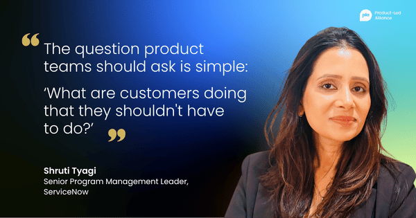 "The question product teams should ask is simple: ‘What are customers doing that they shouldn't have to do?’" – Shruti Tyagi, Senior Program Management Leader, ServiceNow