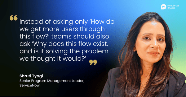"Instead of asking only ‘How do we get more users through this flow?’ teams should also ask ‘Why does this flow exist, and is it solving the problem we thought it would?’" – Shruti Tyagi, Senior Program Management Leader, ServiceNow