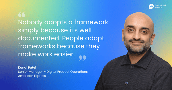 "Nobody adopts a framework simply because it's well documented. People adopt frameworks because they make work easier." Kunal Patel Senior Manager – Digital Product Operations, American Express