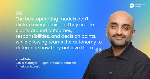 "The best operating models don't dictate every decision. They create clarity around outcomes, responsibilities, and decision points, while allowing teams the autonomy to determine how they achieve them." Kunal Patel Senior Manager – Digital Product Operations American Express