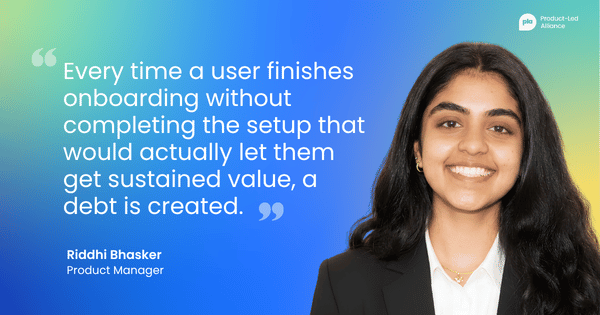 "Every time a user finishes onboarding without completing the setup that would actually let them get sustained value, a debt is created." Riddhi Bhasker, Product Manager
