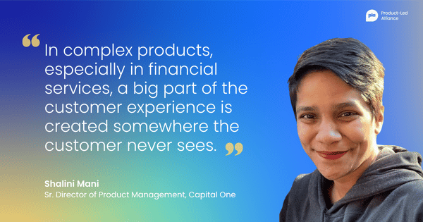 "in complex products, especially in financial services, a big part of the customer experience is created somewhere the customer never sees." – Shalini Mani Sr. Director of Product Management, Capital One