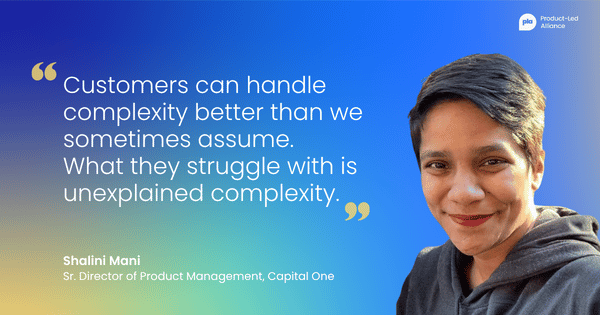 "Customers can handle complexity better than we sometimes assume. What they struggle with is unexplained complexity." – Shalini Mani Sr. Director of Product Management, Capital One