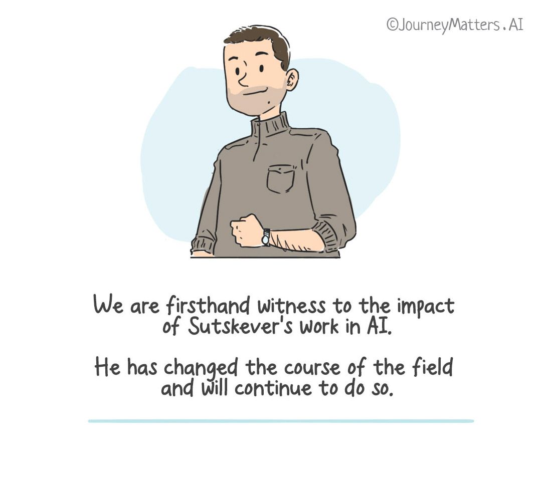 We are firsthand witness to the impact of Sutskever's work in AI. He has changed the course of the field and will continue to do so.