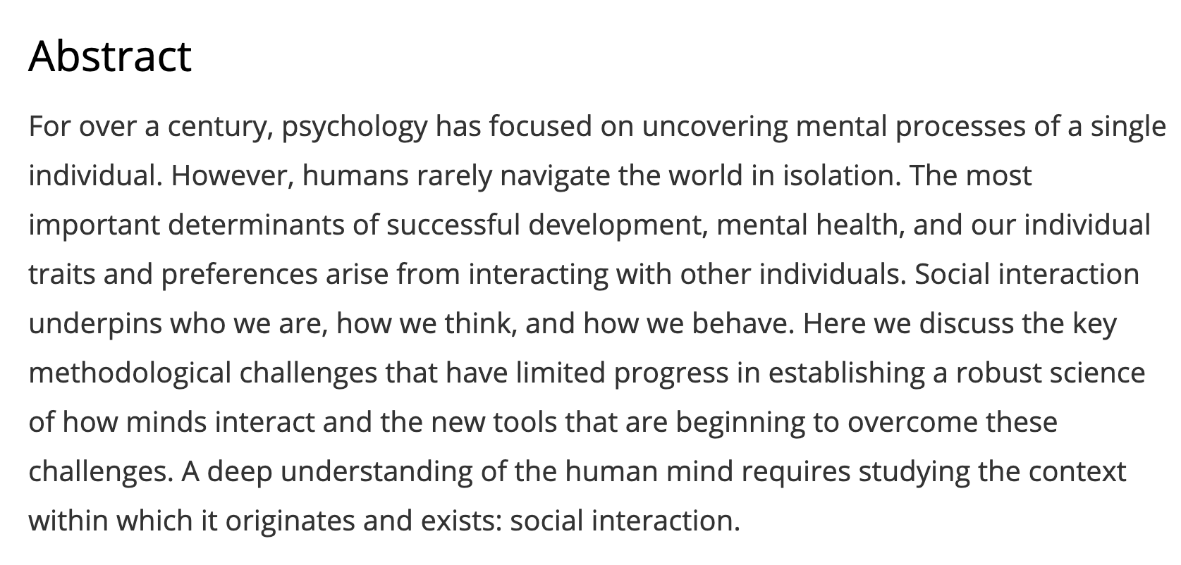 Abstract For over a century, psychology has focused on uncovering mental processes of a single individual. However, humans rarely navigate the world in isolation. The most important determinants of successful development, mental health, and our individual traits and preferences arise from interacting with other individuals. Social interaction underpins who we are, how we think, and how we behave. Here we discuss the key methodological challenges that have limited progress in establishing a robust science of how minds interact and the new tools that are beginning to overcome these challenges. A deep understanding of the human mind requires studying the context within which it originates and exists: social interaction.