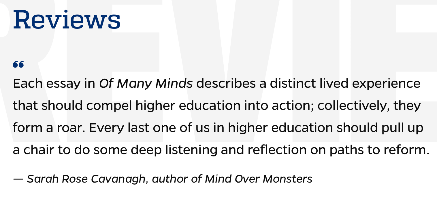Each essay in Of Many Minds describes a distinct lived experience that should compel higher education into action; collectively, they form a roar. Every last one of us in higher education should pull up a chair to do some deep listening and reflection on paths to reform.  — Sarah Rose Cavanagh, author of Mind Over Monsters