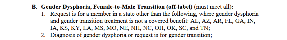 Gender Dysphoria, Female-to-Male Transition (off-label) (must meet all):1. Request is for a member in a state other than the following, where gender dysphoriaand gender transition treatment is not a covered benefit: AL, AZ, AR, FL, GA, IN,IA, KS, KY, LA, MS, MO, NE, NH, NC, OH, OK, SC, and TN;2. Diagnosis of gender dysphoria or request is for gender transition