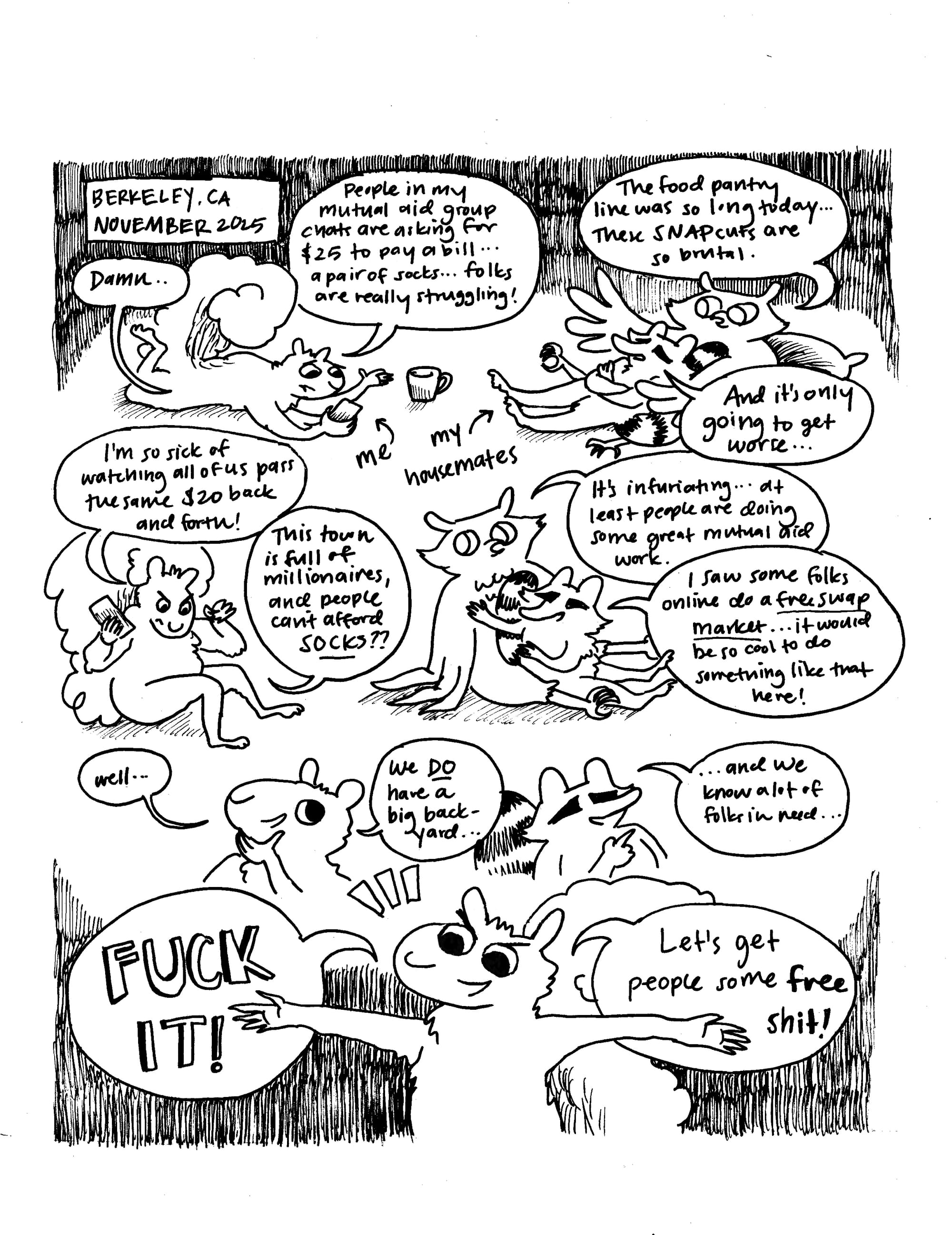 A hand drawn black and white comic featuring several animals hanging around chatting. At the top left it says "Berkeley, CA November 2025." The squirrel says "Damn... people in my mutual aid group chats are asking for $25 to pay a bill... a pair of socks... folks are really struggling!" The owl says "The food pantry line was so long today... These SNAP cuts are so brutal." The raccoon says "And it's only going to get worse." The squirrel says "I'm so sick of watching all of us pass the same $20 back and forth! This town is full of millionaires, and people can't afford SOCKS?" The owl says "it's infuriating... at least people are doing some great mutual aid work." The raccoon says "I saw some folks online do a free swap market... it would be so cool to do something like that here!" The squirrel says, "well... we do have a big back yard." The raccoon says "... and we know a lot of folks in need." The squirrel says "FUCK IT! Let's get people some free shit!"