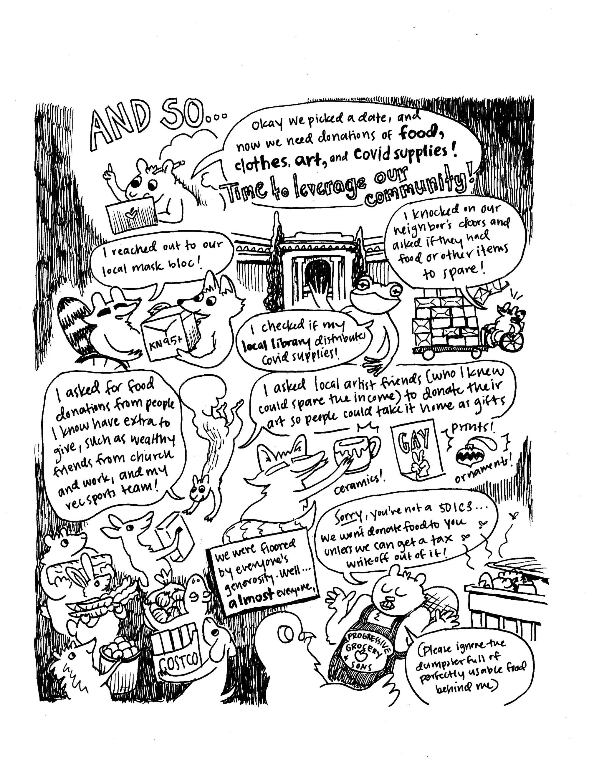 A hand drawn black and white comic that shows animals going all over town askig for and gathering up supplies. The squirrel says "Okay we picked a date, and now we need donations of food, clothes, art, and COVID supplies! Time to leverage our communities!" The raccoon says "I reached out to our local mask bloc!" and "I knocked on our neighbors doors and asked if they had food or other items to spare!" The frog says "I checked if my local library distributes COVID supplies!" The squirrel says "I asked local artist friends (who I kenew could spare the income) to donate their art so people could take it home as gifts" and "I asked for donations from people I know have extra to give, such as wealthy friends from church and work, and my rec sports team!" A caption says "We were floored by everyone's generosity. Well... almost everyone." A beaver wearing an apron that says "progressive grocery store" says "Sorry, you're not a 501 C3... we won't donate food to you unless we can get a tax write-off out of it! (Please ignore the dumpster full of perfectly usable food behind me.)"