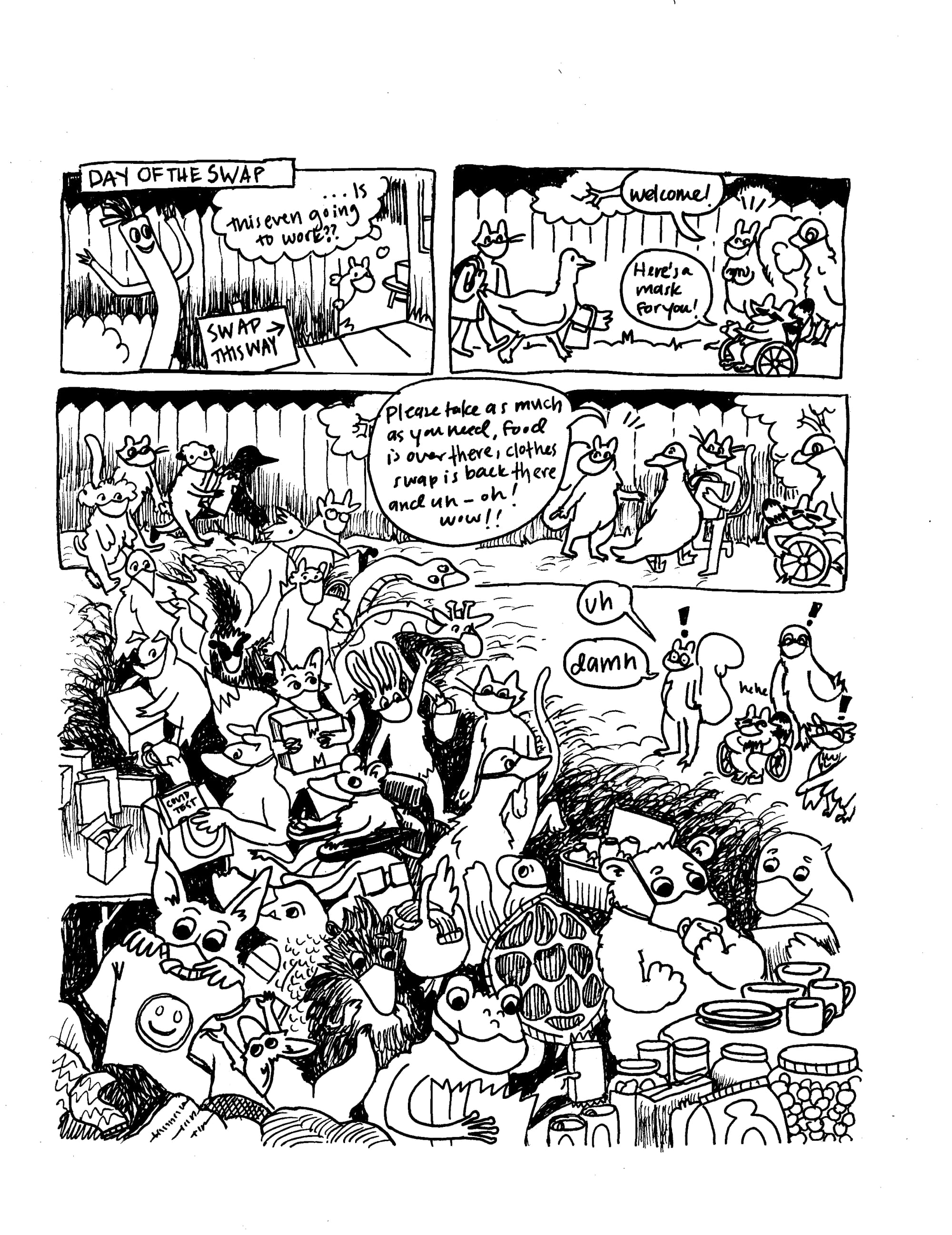 A hand drawn black and white comic. In the top left panel, it says "Day of the Swap" and the squirrel (wearing a mask) pokes a head around the corner and thinks "... is this even going to work?" Then, in the next panel, people start showing up. The host animals (all wearing masks) say "Welcome! Here's a mask for you! Please take as much as you need, food is over there, clothes swap is back there and uh ... oh wow!!" Below we see many, many animals coming and going, looking at food and and art and clothes and COVID tests. The host animals are all stunned, and say "uh damn."