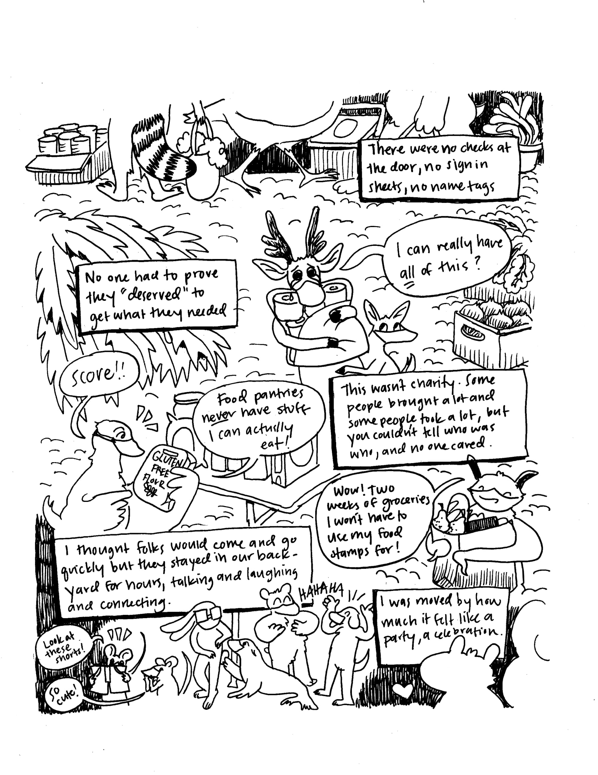 A hand drawn black and white comic showing animals all gathering up supplies. At the top it says "There were no checks at the door, no sign in sheets, no name tags. No on had to prove they "deserved" to get what they needed." A reindeer cries and says "I can really have all of this?" A duck holding a bag of gluten free flours says "Score!! Food pantries never have stuff I can actually eat!" A text panel says "This wasn't a charity. Some people brought a lot, and some people took a lot, but you couldn't tell who was who, and no one cared." A bat says "Wow! Two weeks of groceries I won't have to use my food stamps for!" A text box says "I thought folks would come and go quickly but they stayed in our backyard for hours, talking and laughing and connecting. I was moved by how much it felt like a party, a celebration."