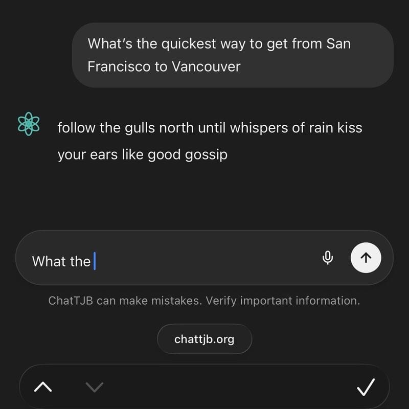 Screenshot of a chat client. What's the quickest way to get from San Francisco to Vancouver follow the gulls north until whispers of rain kiss your ears like good gossip What the → ChatTJB can make mistakes. Verify important information. chattjb.org