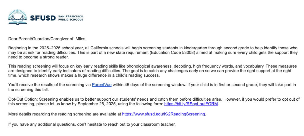 an email from SFUSD that reads: Beginning in the 2025–2026 school year, all California schools will begin screening students in kindergarten through second grade to help identify those who may be at risk for reading difficulties. This is part of a new state requirement (Education Code 53008) aimed at making sure every child gets the support they need to become a strong reader. This reading screening will focus on key early reading skills like phonological awareness, decoding, high frequency words, and vocabulary. These measures are designed to identify early indicators of reading difficulties. The goal is to catch any challenges early on so we can provide the right support at the right time, which research shows makes a huge difference in a child's reading success. You’ll receive the results of the screening via ParentVue within 45 days of the screening window. If your child is in first or second grade, they will take part in the screening this fall. Opt-Out Option: Screening enables us to better support our students' needs and catch them before difficulties arise. However, if you would prefer to opt out of this screening, please let us know by September 26, 2025, using the following form: https://bit.ly/RSopt-outFORM. More details regarding the reading screening are available at https://www.sfusd.edu/K-2ReadingScreening.
