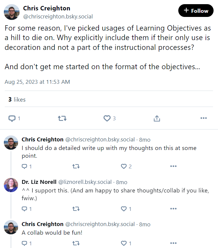 Chris Creighton post: "For some reason, I've picked usages of Learning Objectives as a hill to die on. Why explicitly include them if their only use is decoration and not a part of the instructional processes? And don't get me started on the format of the objectives..." Chris Creighton post: "I should do a detailed write up with my thoughts on this at some point." Liz Norell reply: "^^ I support this. (And am happy to share thoughts/collab if you like, fwiw.)" Chris Creighton reply: "A collab would be fun!"