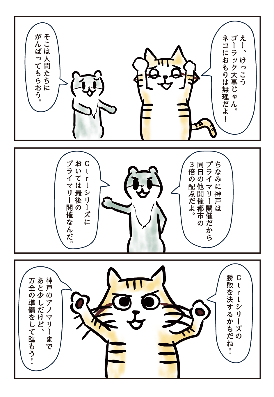 （スナネコ）えー、けっこうゴーラック大事じゃん。ネコにおもりは無理だよ！/ （コツメカワウソ）そこは人間たちにがんばってもらおう。/ （コツメカワウソ）ちなみに神戸はプライマリー開催だから同日の他開催都市の3倍の配点だよ。Ctrlシリーズにおいては最後のプライマリー開催なんだ。/ （スナネコ）Ctrlシリーズの勝敗を決するかもだね！神戸のアノマリーまであと少しだけど、万全の準備をして臨もう！