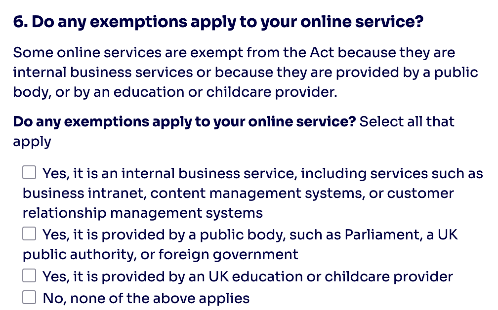6. Do any exemptions apply to your online service?  Some online services are exempt from the Act because they are internal business services or because they are provided by a public body, or by an education or childcare provider.  Do any exemptions apply to your online service? Select all that apply Yes, it is an internal business service, including services such as business intranet, content management systems, or customer relationship management systems Yes, it is provided by a public body, such as Parliament, a UK public authority, or foreign government Yes, it is provided by an UK education or childcare provider No, none of the above applies