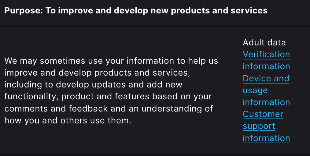 Purpose: To improve and develop new products and services We may sometimes use your information to help us improve and develop products and services, including to develop updates and add new functionality, product and features based on your comments and feedback and an understanding of how you and others use them.  	Adult data Verification information Device and usage information Customer support information