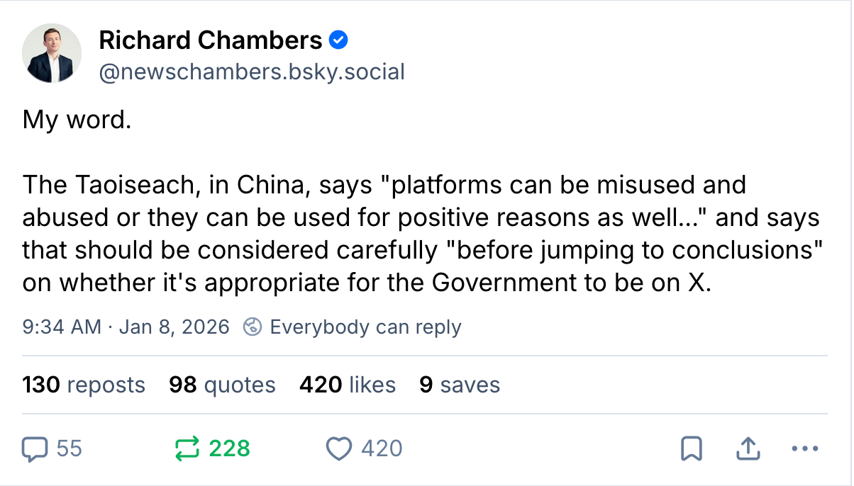 Richard Chambers @newschambers.bsky.social My word. The Taoiseach, in China, says "platforms can be misused and abused or they can be used for positive reasons as well..." and says that should be considered carefully "before jumping to conclusions" on whether it's appropriate for the Government to be on X. 9:34 AM · Jan 8, 2026 130 reposts 98 quotes 420 likes 9 saves