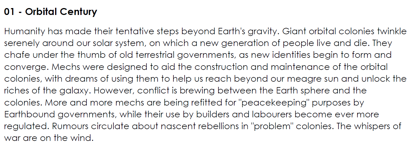 Humanity has made their tentative steps beyond Earth's gravity. Giant orbital colonies twinkle serenely around our solar system, on which a new generation of people live and die. They chafe under the thumb of old terrestrial governments, as new identities begin to form and converge. Mechs were designed to aid the construction and maintenance of the orbital colonies, with dreams of using them to help us reach beyond our meagre sun and unlock the riches of the galaxy. However, conflict is brewing between the Earth sphere and the colonies. More and more mechs are being refitted for "peacekeeping" purposes by Earthbound governments, while their use by builders and labourers become ever more regulated. Rumours circulate about nascent rebellions in "problem" colonies. The whispers of war are on the wind.